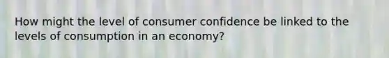 How might the level of consumer confidence be linked to the levels of consumption in an economy?