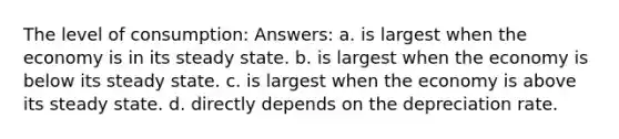 The level of consumption: Answers: a. is largest when the economy is in its steady state. b. is largest when the economy is below its steady state. c. is largest when the economy is above its steady state. d. directly depends on the depreciation rate.