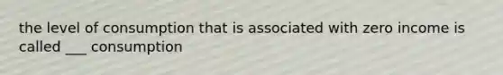 the level of consumption that is associated with zero income is called ___ consumption