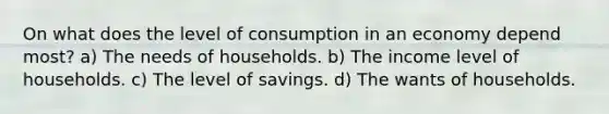 On what does the level of consumption in an economy depend most? a) The needs of households. b) The income level of households. c) The level of savings. d) The wants of households.