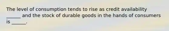 The level of consumption tends to rise as credit availability ______ and the stock of durable goods in the hands of consumers is ______.