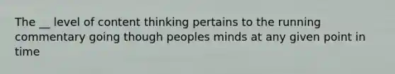 The __ level of content thinking pertains to the running commentary going though peoples minds at any given point in time