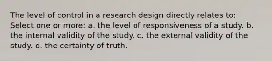 The level of control in a research design directly relates to: Select one or more: a. the level of responsiveness of a study. b. the internal validity of the study. c. the external validity of the study. d. the certainty of truth.