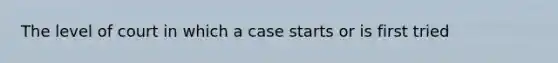 The level of court in which a case starts or is first tried