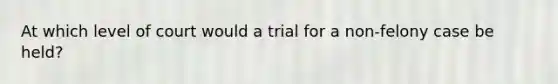 At which level of court would a trial for a non-felony case be held?