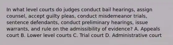 In what level courts do judges conduct bail hearings, assign counsel, accept guilty pleas, conduct misdemeanor trials, sentence defendants, conduct preliminary hearings, issue warrants, and rule on the admissibility of evidence? A. Appeals court B. Lower level courts C. Trial court D. Administrative court