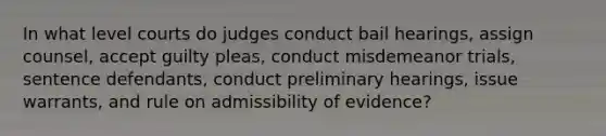 In what level courts do judges conduct bail hearings, assign counsel, accept guilty pleas, conduct misdemeanor trials, sentence defendants, conduct preliminary hearings, issue warrants, and rule on admissibility of evidence?