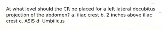 At what level should the CR be placed for a left lateral decubitus projection of the abdomen? a. iliac crest b. 2 inches above iliac crest c. ASIS d. Umbilicus