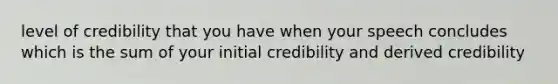 level of credibility that you have when your speech concludes which is the sum of your initial credibility and derived credibility