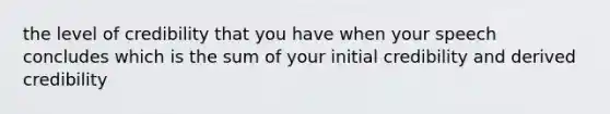 the level of credibility that you have when your speech concludes which is the sum of your initial credibility and derived credibility