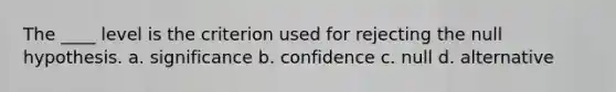 The ____ level is the criterion used for rejecting the null hypothesis. a. significance b. confidence c. null d. alternative