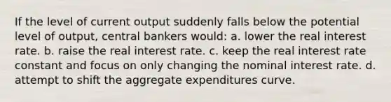 If the level of current output suddenly falls below the potential level of output, central bankers would: a. lower the real interest rate. b. raise the real interest rate. c. keep the real interest rate constant and focus on only changing the nominal interest rate. d. attempt to shift the aggregate expenditures curve.