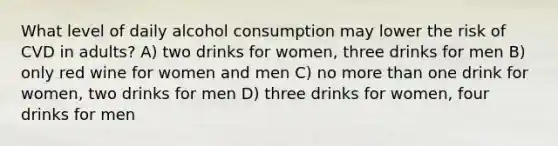 What level of daily alcohol consumption may lower the risk of CVD in adults? A) two drinks for women, three drinks for men B) only red wine for women and men C) no more than one drink for women, two drinks for men D) three drinks for women, four drinks for men