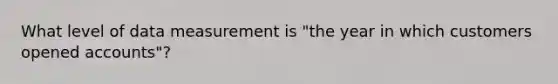 What level of data measurement is "the year in which customers opened accounts"?