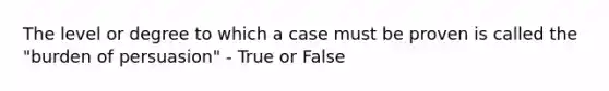 The level or degree to which a case must be proven is called the "burden of persuasion" - True or False