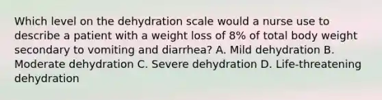 Which level on the dehydration scale would a nurse use to describe a patient with a weight loss of 8% of total body weight secondary to vomiting and diarrhea? A. Mild dehydration B. Moderate dehydration C. Severe dehydration D. Life-threatening dehydration