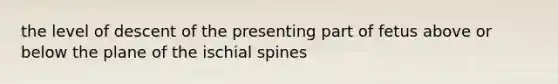 the level of descent of the presenting part of fetus above or below the plane of the ischial spines