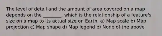 The level of detail and the amount of area covered on a map depends on the ________, which is the relationship of a feature's size on a map to its actual size on Earth. a) Map scale b) Map projection c) Map shape d) Map legend e) None of the above