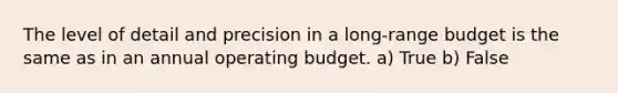 The level of detail and precision in a long-range budget is the same as in an annual operating budget. a) True b) False