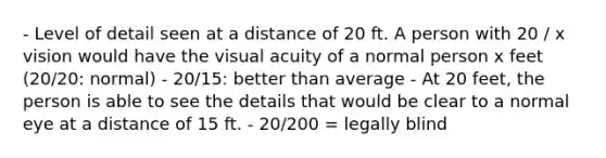 - Level of detail seen at a distance of 20 ft. A person with 20 / x vision would have the visual acuity of a normal person x feet (20/20: normal) - 20/15: better than average - At 20 feet, the person is able to see the details that would be clear to a normal eye at a distance of 15 ft. - 20/200 = legally blind