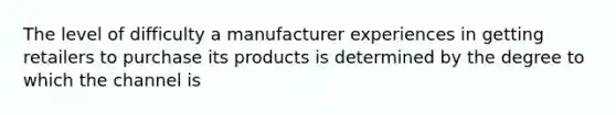 The level of difficulty a manufacturer experiences in getting retailers to purchase its products is determined by the degree to which the channel is