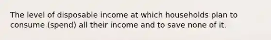 The level of disposable income at which households plan to consume (spend) all their income and to save none of it.