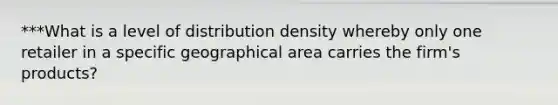 ***What is a level of distribution density whereby only one retailer in a specific geographical area carries the firm's products?