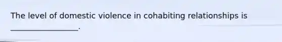 The level of domestic violence in cohabiting relationships is _________________.