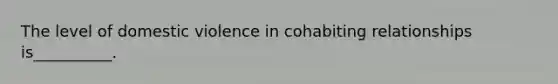 The level of domestic violence in cohabiting relationships is__________.