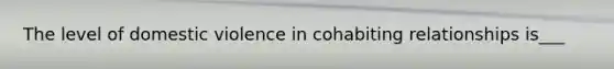 The level of domestic violence in cohabiting relationships is___