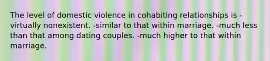 The level of domestic violence in cohabiting relationships is -virtually nonexistent. -similar to that within marriage. -much less than that among dating couples. -much higher to that within marriage.