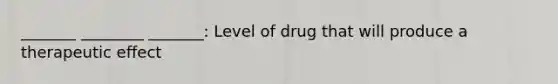 _______ ________ _______: Level of drug that will produce a therapeutic effect