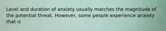 Level and duration of anxiety usually matches the magnitude of the potential threat. However, some people experience anxiety that is