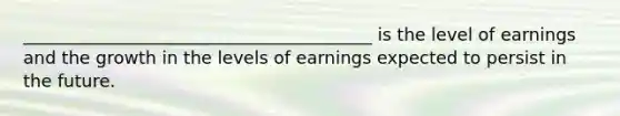 ________________________________________ is the level of earnings and the growth in the levels of earnings expected to persist in the future.