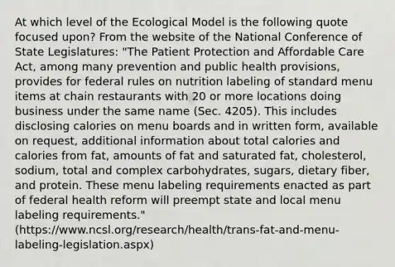 At which level of the Ecological Model is the following quote focused upon? From the website of the National Conference of State Legislatures: "The Patient Protection and Affordable Care Act, among many prevention and public health provisions, provides for federal rules on nutrition labeling of standard menu items at chain restaurants with 20 or more locations doing business under the same name (Sec. 4205). This includes disclosing calories on menu boards and in written form, available on request, additional information about total calories and calories from fat, amounts of fat and saturated fat, cholesterol, sodium, total and complex carbohydrates, sugars, dietary fiber, and protein. These menu labeling requirements enacted as part of federal health reform will preempt state and local menu labeling requirements." (https://www.ncsl.org/research/health/trans-fat-and-menu-labeling-legislation.aspx)