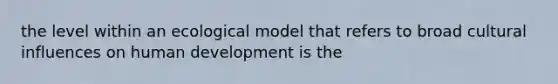 the level within an ecological model that refers to broad cultural influences on human development is the