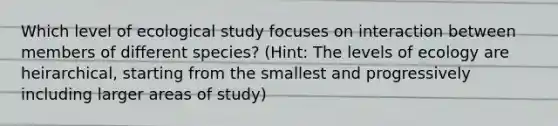 Which level of ecological study focuses on interaction between members of different species? (Hint: The levels of ecology are heirarchical, starting from the smallest and progressively including larger areas of study)