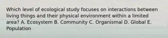 Which level of ecological study focuses on interactions between living things and their physical environment within a limited area? A. Ecosystem B. Community C. Organismal D. Global E. Population