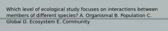 Which level of ecological study focuses on interactions between members of different species? A. Organismal B. Population C. Global D. Ecosystem E. Community