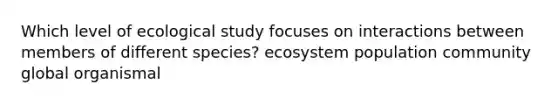 Which level of ecological study focuses on interactions between members of different species? ecosystem population community global organismal