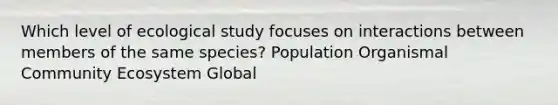 Which level of ecological study focuses on interactions between members of the same species? Population Organismal Community Ecosystem Global