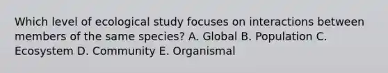 Which level of ecological study focuses on interactions between members of the same species? A. Global B. Population C. Ecosystem D. Community E. Organismal