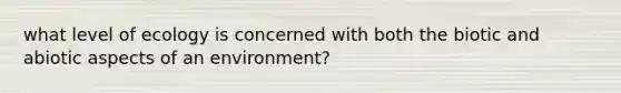 what level of ecology is concerned with both the biotic and abiotic aspects of an environment?