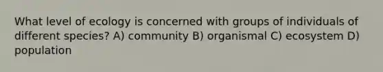 What level of ecology is concerned with groups of individuals of different species? A) community B) organismal C) ecosystem D) population