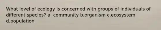 What level of ecology is concerned with groups of individuals of different species? a. community b.organism c.ecosystem d.population