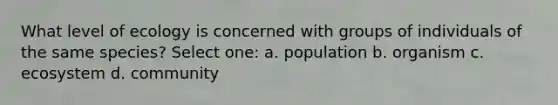 What level of ecology is concerned with groups of individuals of the same species? Select one: a. population b. organism c. ecosystem d. community