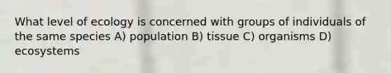 What level of ecology is concerned with groups of individuals of the same species A) population B) tissue C) organisms D) ecosystems