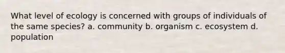 What level of ecology is concerned with groups of individuals of the same species? a. community b. organism c. ecosystem d. population