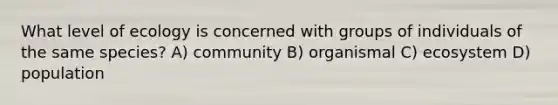 What level of ecology is concerned with groups of individuals of the same species? A) community B) organismal C) ecosystem D) population