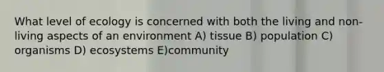 What level of ecology is concerned with both the living and non-living aspects of an environment A) tissue B) population C) organisms D) ecosystems E)community